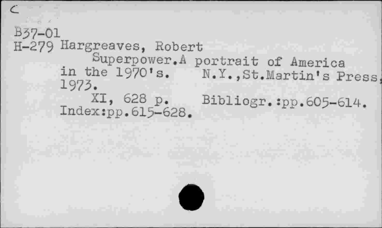 ﻿B37-01
H-279 Hargreaves, Robert
Superpower.A portrait of America
in^the 1970’s.	N.Y.,St.Martin’s Pres
XI, 628 p.	Bibliogr.:pp.605-614.
Index:pp.615-628.